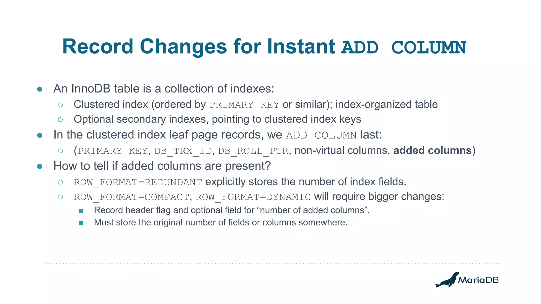Record Changes for Instant ADD COLUMN ● An InnoDB table is a collection of indexes: ○ Clustered index (ordered by PRIMARY KEY or similar); index-organized table ○ Optional secondary indexes, pointing to clustered index keys ● In the clustered index leaf page records, we ADD COLUMN last: ○ (PRIMARY KEY, DB_TRX_ID, DB_ROLL_PTR, non-virtual columns, added columns) ● How to tell if added columns are present? ○ ROW_FORMAT=REDUNDANT explicitly stores the number of index fields. ○ ROW_FORMAT=COMPACT, ROW_FORMAT=DYNAMIC will require bigger changes: ■ Record header flag and optional field for “number of added columns”. ■ Must store the original number of fields or columns somewhere. 