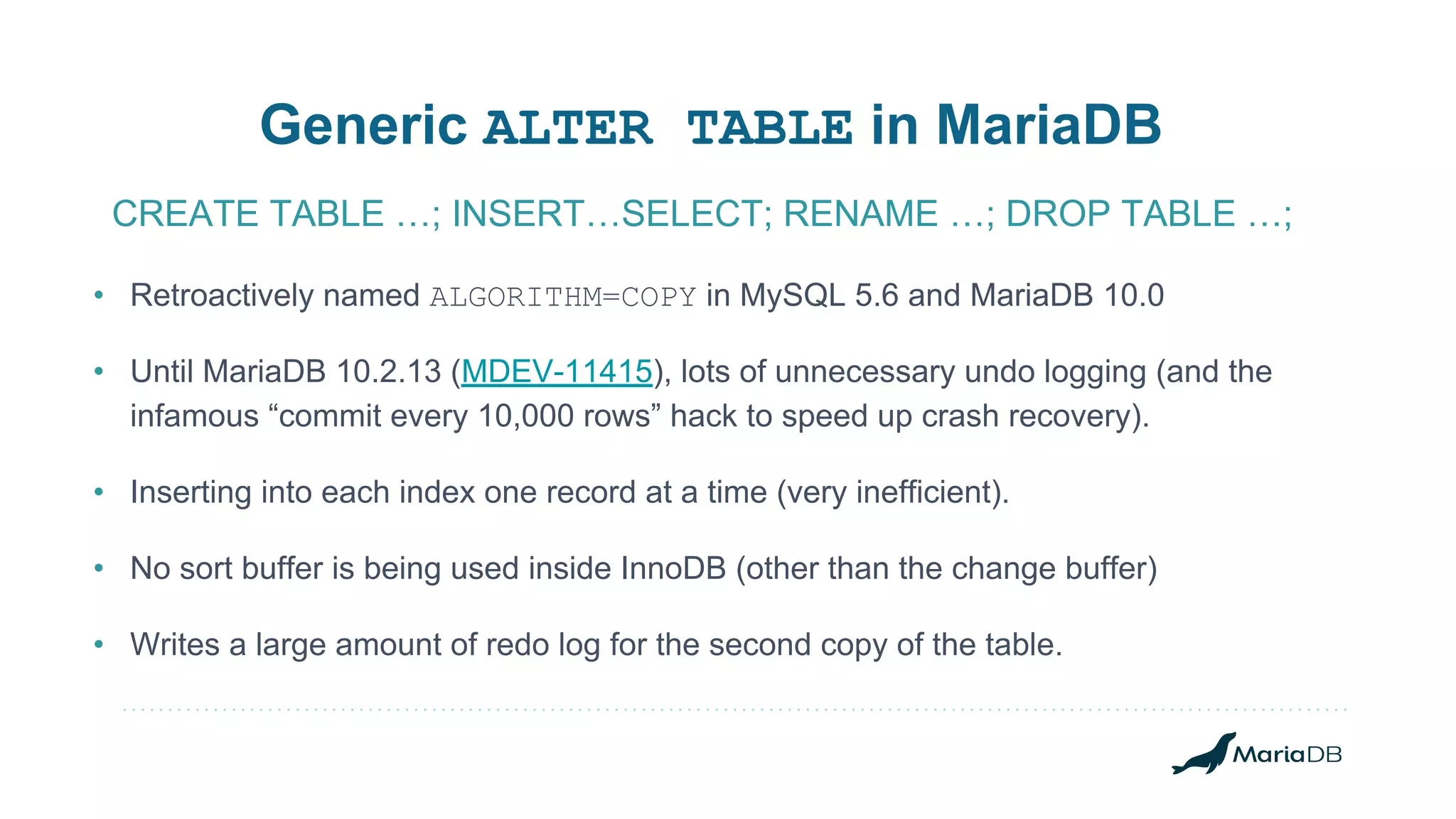 • Retroactively named ALGORITHM=COPY in MySQL 5.6 and MariaDB 10.0 • Until MariaDB 10.2.13 (MDEV-11415), lots of unnecessary undo logging (and the infamous “commit every 10,000 rows” hack to speed up crash recovery). • Inserting into each index one record at a time (very inefficient). • No sort buffer is being used inside InnoDB (other than the change buffer) • Writes a large amount of redo log for the second copy of the table. Generic ALTER TABLE in MariaDB CREATE TABLE …; INSERT…SELECT; RENAME …; DROP TABLE …; 