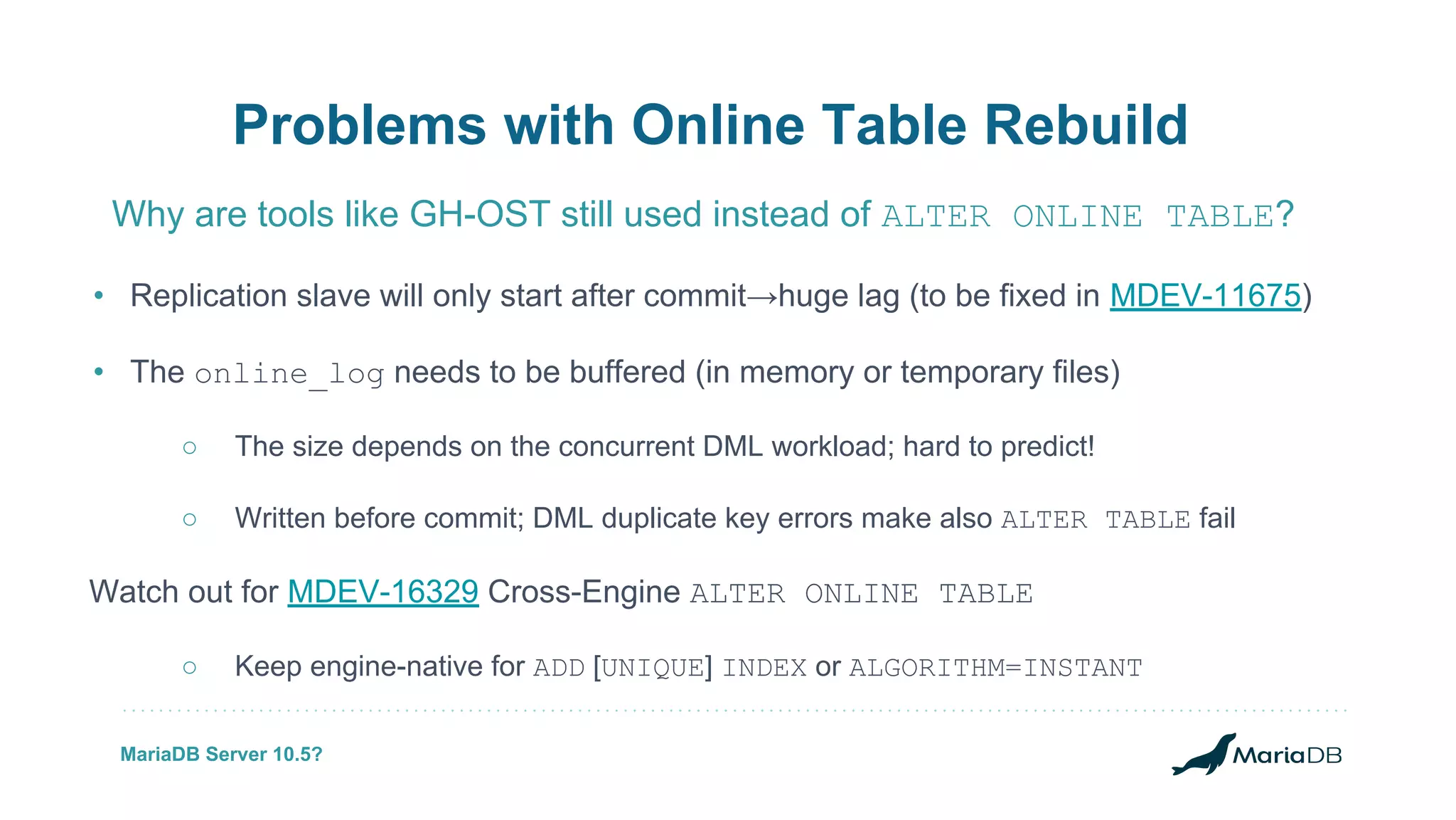• Replication slave will only start after commit→huge lag (to be fixed in MDEV-11675) • The online_log needs to be buffered (in memory or temporary files) ○ The size depends on the concurrent DML workload; hard to predict! ○ Written before commit; DML duplicate key errors make also ALTER TABLE fail Watch out for MDEV-16329 Cross-Engine ALTER ONLINE TABLE ○ Keep engine-native for ADD [UNIQUE] INDEX or ALGORITHM=INSTANT Problems with Online Table Rebuild Why are tools like GH-OST still used instead of ALTER ONLINE TABLE? MariaDB Server 10.5? 
