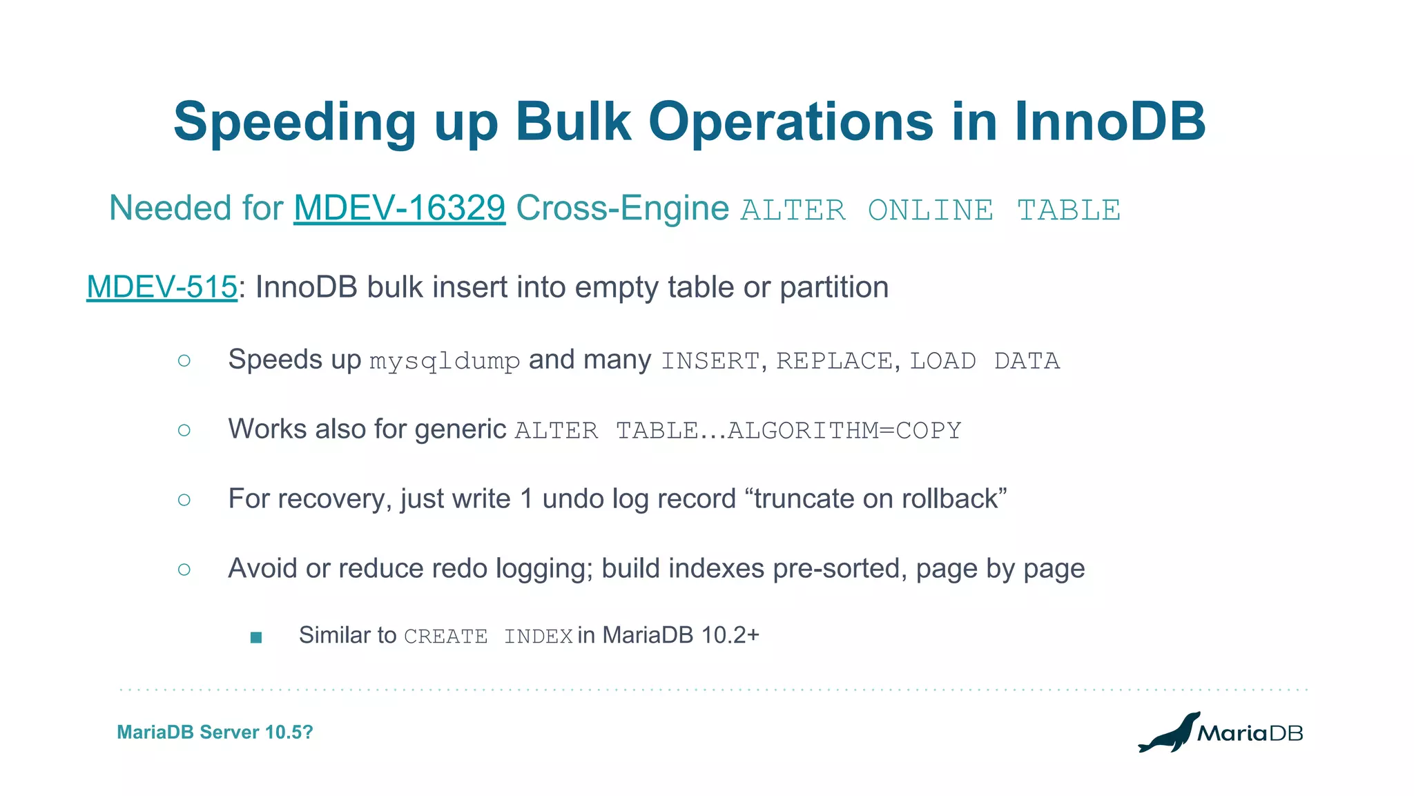 MDEV-515: InnoDB bulk insert into empty table or partition ○ Speeds up mysqldump and many INSERT, REPLACE, LOAD DATA ○ Works also for generic ALTER TABLE…ALGORITHM=COPY ○ For recovery, just write 1 undo log record “truncate on rollback” ○ Avoid or reduce redo logging; build indexes pre-sorted, page by page ■ Similar to CREATE INDEX in MariaDB 10.2+ Speeding up Bulk Operations in InnoDB Needed for MDEV-16329 Cross-Engine ALTER ONLINE TABLE MariaDB Server 10.5? 