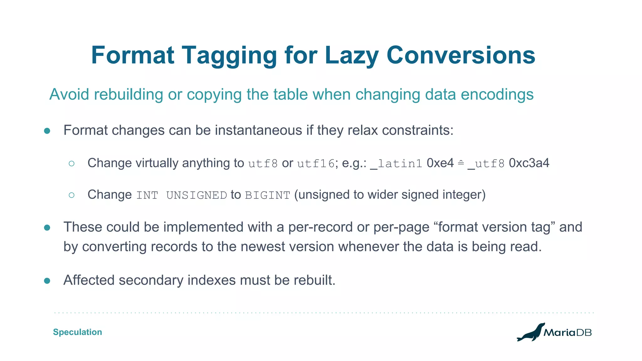 Format Tagging for Lazy Conversions ● Format changes can be instantaneous if they relax constraints: ○ Change virtually anything to utf8 or utf16; e.g.: _latin1 0xe4 ≙ _utf8 0xc3a4 ○ Change INT UNSIGNED to BIGINT (unsigned to wider signed integer) ● These could be implemented with a per-record or per-page “format version tag” and by converting records to the newest version whenever the data is being read. ● Affected secondary indexes must be rebuilt. Avoid rebuilding or copying the table when changing data encodings Speculation 