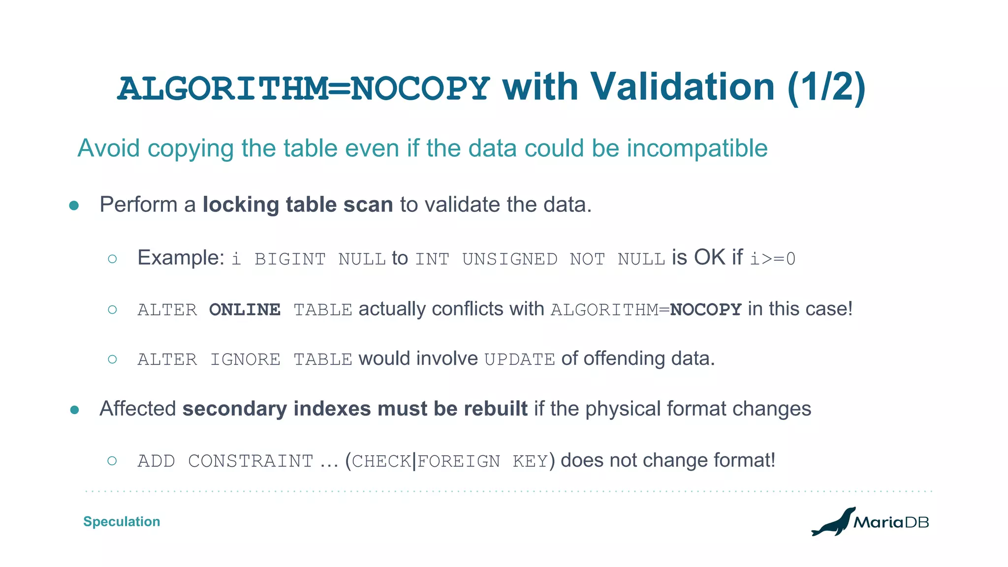 ALGORITHM=NOCOPY with Validation (1/2) ● Perform a locking table scan to validate the data. ○ Example: i BIGINT NULL to INT UNSIGNED NOT NULL is OK if i>=0 ○ ALTER ONLINE TABLE actually conflicts with ALGORITHM=NOCOPY in this case! ○ ALTER IGNORE TABLE would involve UPDATE of offending data. ● Affected secondary indexes must be rebuilt if the physical format changes ○ ADD CONSTRAINT … (CHECK|FOREIGN KEY) does not change format! Avoid copying the table even if the data could be incompatible Speculation 