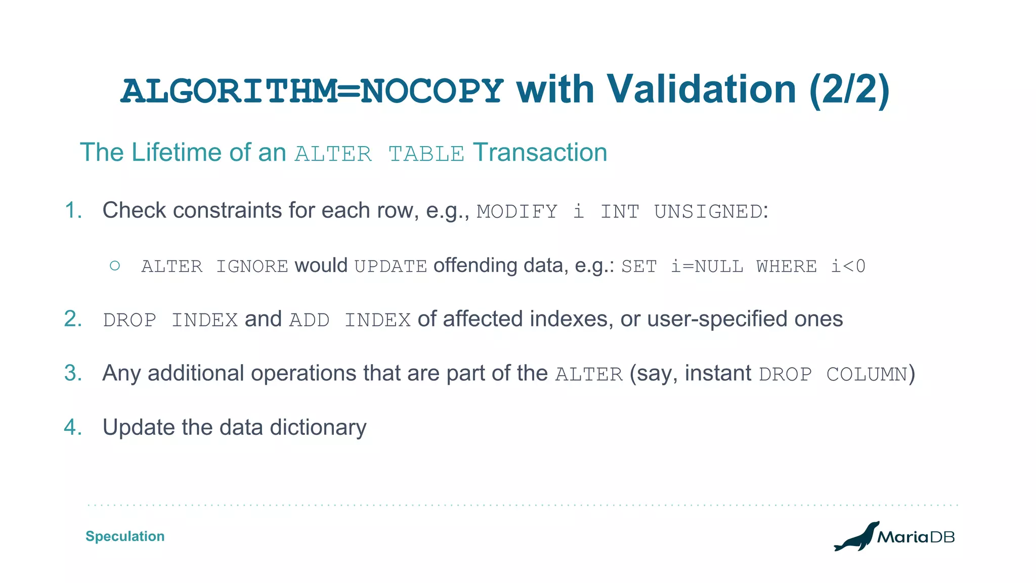 ALGORITHM=NOCOPY with Validation (2/2) 1. Check constraints for each row, e.g., MODIFY i INT UNSIGNED: ○ ALTER IGNORE would UPDATE offending data, e.g.: SET i=NULL WHERE i<0 2. DROP INDEX and ADD INDEX of affected indexes, or user-specified ones 3. Any additional operations that are part of the ALTER (say, instant DROP COLUMN) 4. Update the data dictionary The Lifetime of an ALTER TABLE Transaction Speculation 