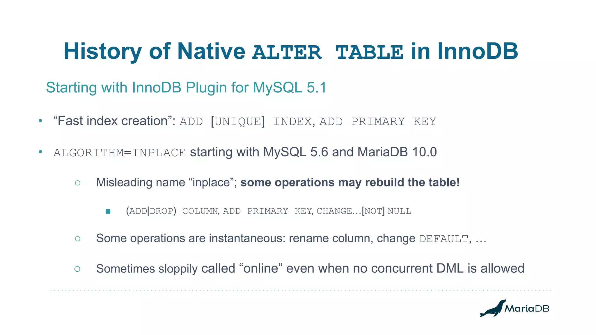 • “Fast index creation”: ADD [UNIQUE] INDEX, ADD PRIMARY KEY • ALGORITHM=INPLACE starting with MySQL 5.6 and MariaDB 10.0 ○ Misleading name “inplace”; some operations may rebuild the table! ■ (ADD|DROP) COLUMN, ADD PRIMARY KEY, CHANGE…[NOT] NULL ○ Some operations are instantaneous: rename column, change DEFAULT, … ○ Sometimes sloppily called “online” even when no concurrent DML is allowed History of Native ALTER TABLE in InnoDB Starting with InnoDB Plugin for MySQL 5.1 