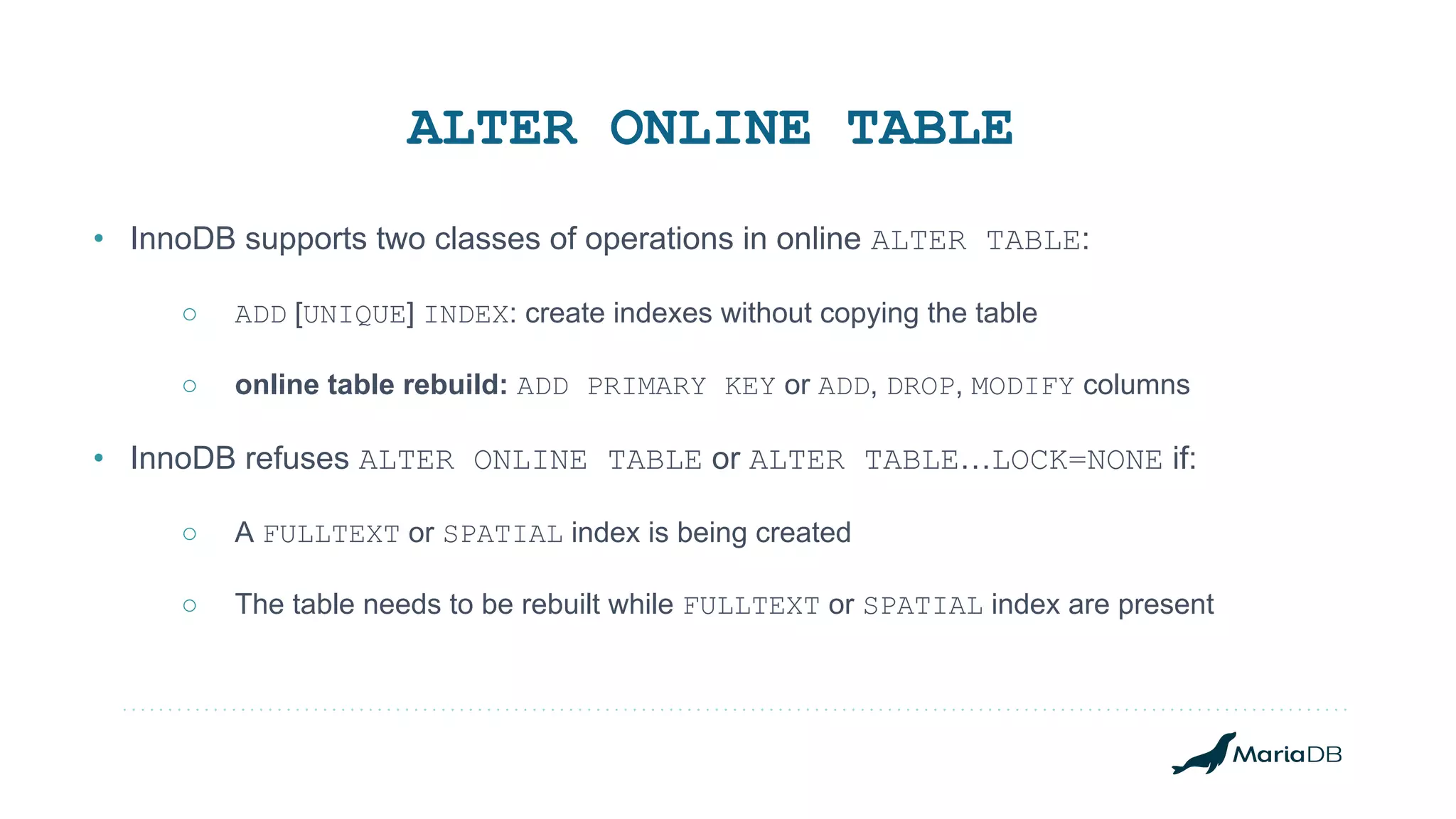 • InnoDB supports two classes of operations in online ALTER TABLE: ○ ADD [UNIQUE] INDEX: create indexes without copying the table ○ online table rebuild: ADD PRIMARY KEY or ADD, DROP, MODIFY columns • InnoDB refuses ALTER ONLINE TABLE or ALTER TABLE…LOCK=NONE if: ○ A FULLTEXT or SPATIAL index is being created ○ The table needs to be rebuilt while FULLTEXT or SPATIAL index are present ALTER ONLINE TABLE 