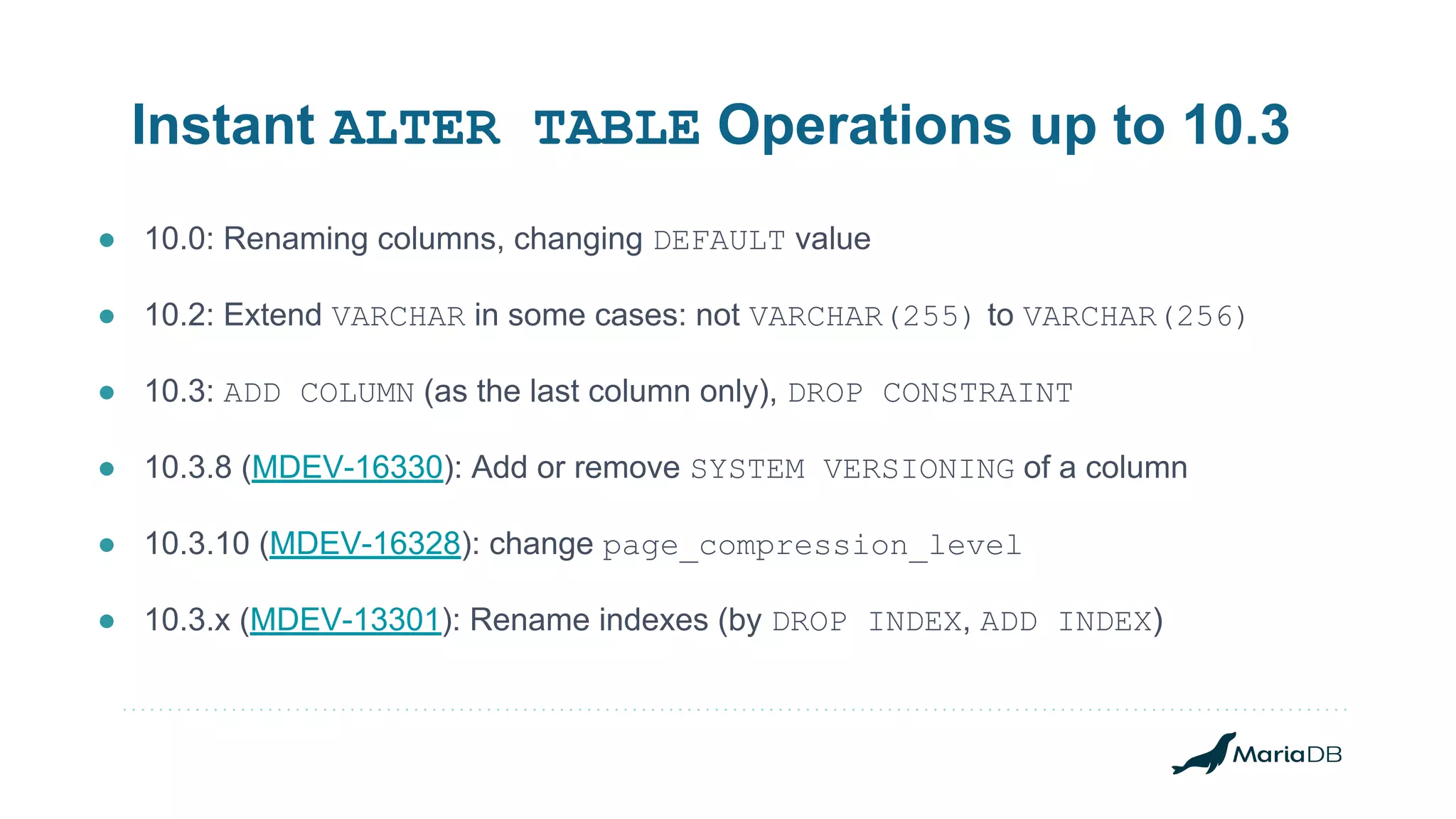 Instant ALTER TABLE Operations up to 10.3 ● 10.0: Renaming columns, changing DEFAULT value ● 10.2: Extend VARCHAR in some cases: not VARCHAR(255) to VARCHAR(256) ● 10.3: ADD COLUMN (as the last column only), DROP CONSTRAINT ● 10.3.8 (MDEV-16330): Add or remove SYSTEM VERSIONING of a column ● 10.3.10 (MDEV-16328): change page_compression_level ● 10.3.x (MDEV-13301): Rename indexes (by DROP INDEX, ADD INDEX) 