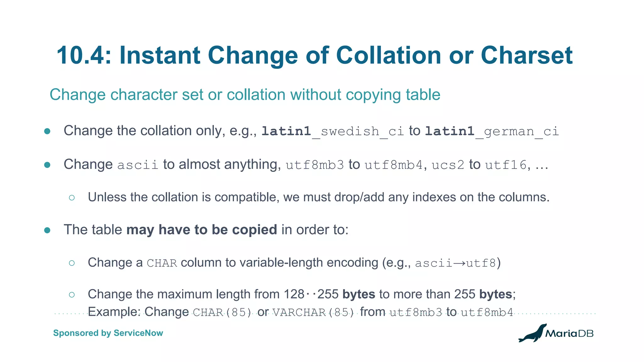 10.4: Instant Change of Collation or Charset ● Change the collation only, e.g., latin1_swedish_ci to latin1_german_ci ● Change ascii to almost anything, utf8mb3 to utf8mb4, ucs2 to utf16, … ○ Unless the collation is compatible, we must drop/add any indexes on the columns. ● The table may have to be copied in order to: ○ Change a CHAR column to variable-length encoding (e.g., ascii→utf8) ○ Change the maximum length from 128‥255 bytes to more than 255 bytes; Example: Change CHAR(85) or VARCHAR(85) from utf8mb3 to utf8mb4 Change character set or collation without copying table Sponsored by ServiceNow 