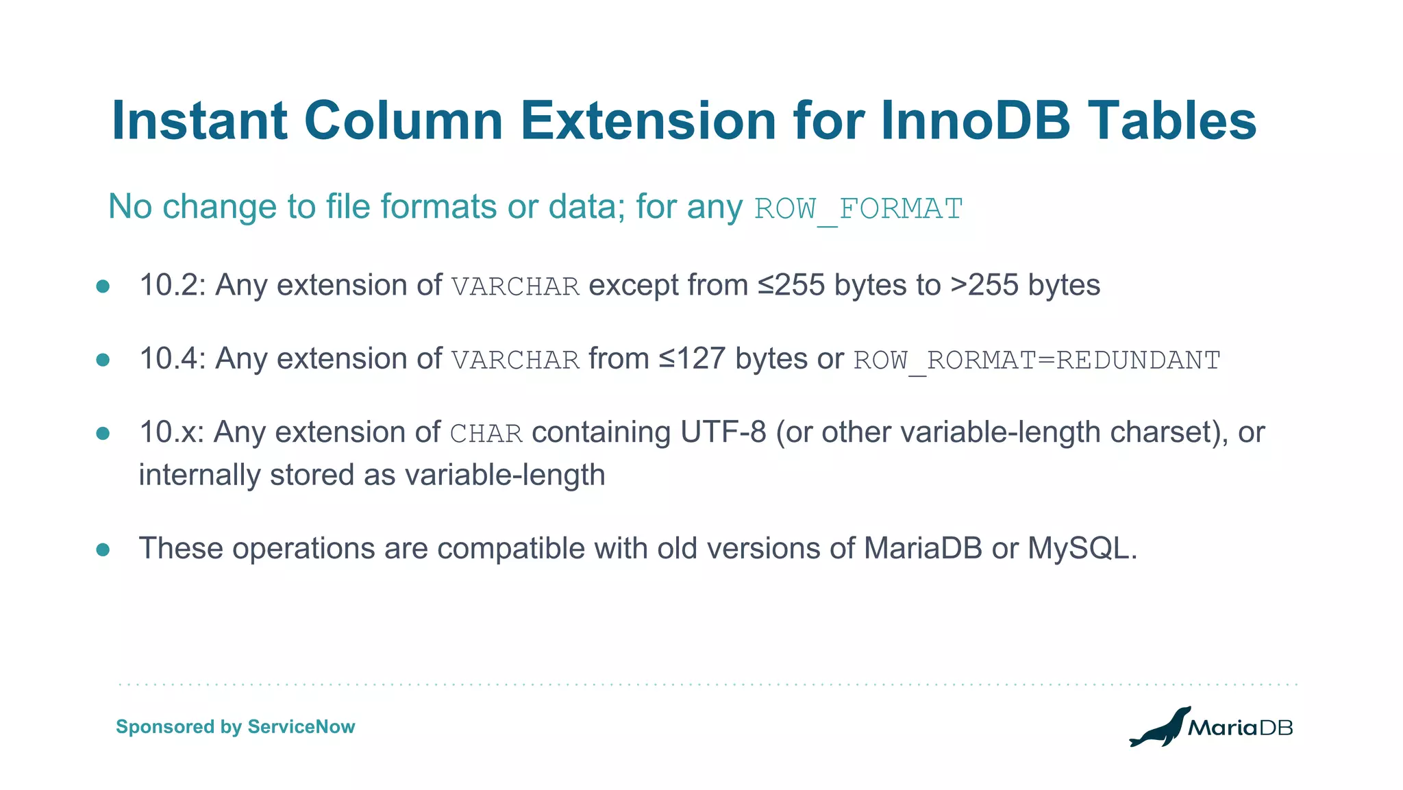 Instant Column Extension for InnoDB Tables ● 10.2: Any extension of VARCHAR except from ≤255 bytes to >255 bytes ● 10.4: Any extension of VARCHAR from ≤127 bytes or ROW_RORMAT=REDUNDANT ● 10.x: Any extension of CHAR containing UTF-8 (or other variable-length charset), or internally stored as variable-length ● These operations are compatible with old versions of MariaDB or MySQL. No change to file formats or data; for any ROW_FORMAT Sponsored by ServiceNow 