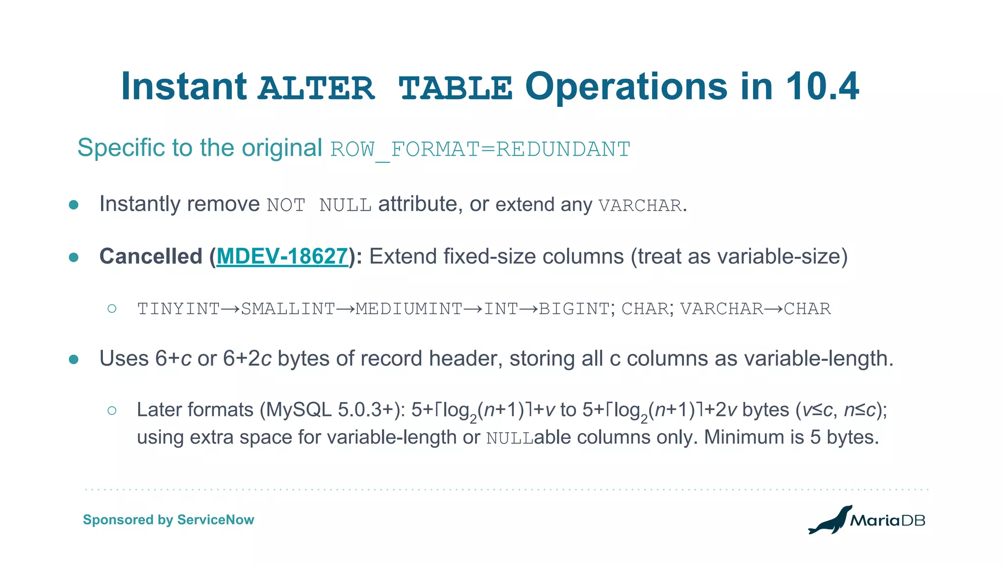 ● Instantly remove NOT NULL attribute, or extend any VARCHAR. ● Cancelled (MDEV-18627): Extend fixed-size columns (treat as variable-size) ○ TINYINT→SMALLINT→MEDIUMINT→INT→BIGINT; CHAR; VARCHAR→CHAR ● Uses 6+c or 6+2c bytes of record header, storing all c columns as variable-length. ○ Later formats (MySQL 5.0.3+): 5+⌈log2 (n+1)⌉+v to 5+⌈log2 (n+1)⌉+2v bytes (v≤c, n≤c); using extra space for variable-length or NULLable columns only. Minimum is 5 bytes. Instant ALTER TABLE Operations in 10.4 Specific to the original ROW_FORMAT=REDUNDANT Sponsored by ServiceNow 