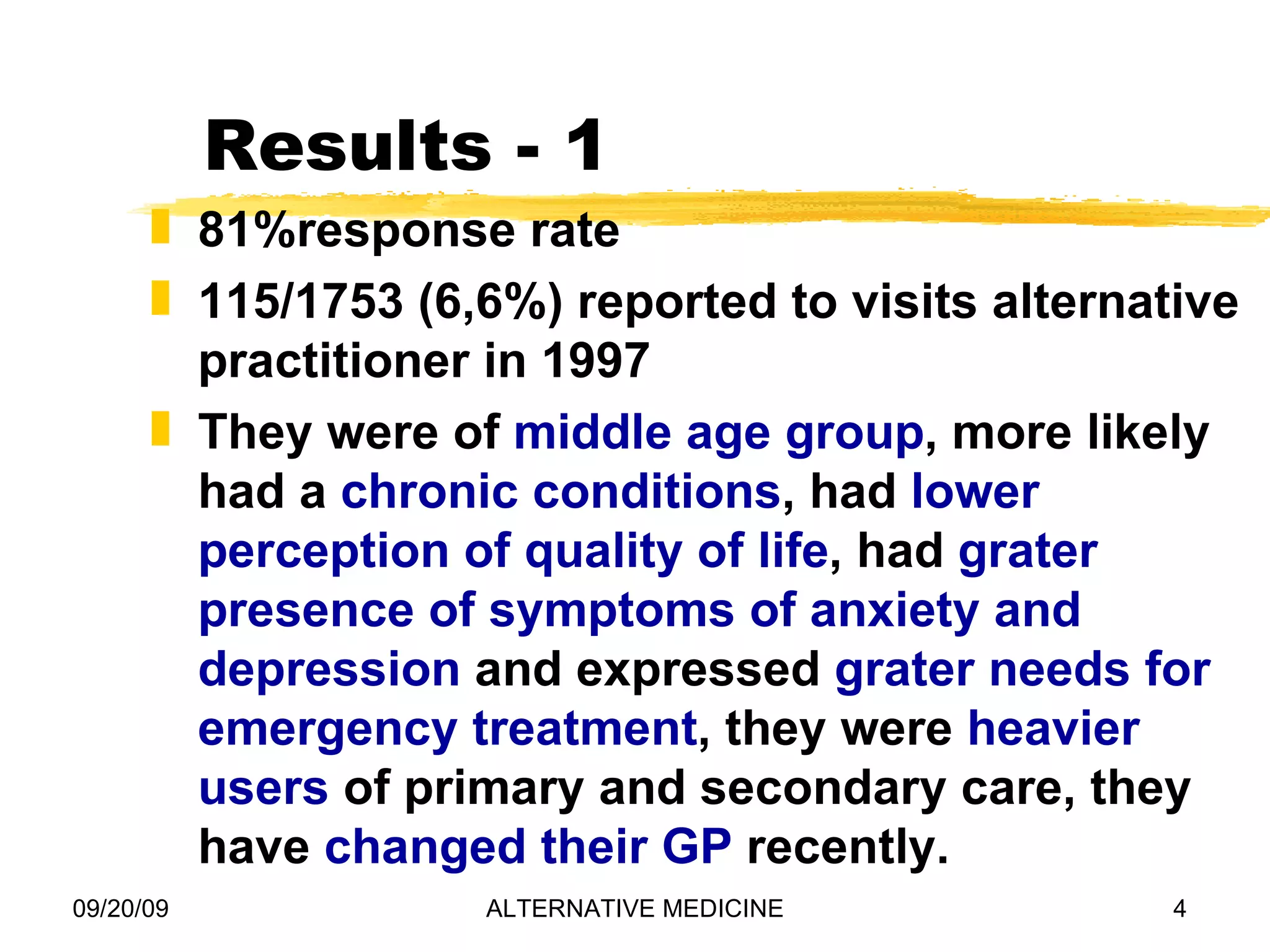 Results - 1 81%response rate 115/1753 (6,6%) reported to visits alternative practitioner in 1997 They were of middle age group , more likely had a chronic conditions , had lower perception of quality of life , had grater presence of symptoms of anxiety and depression and expressed grater needs for emergency treatment , they were heavier users of primary and secondary care, they have changed their GP recently.