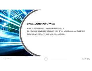 © Copyright 2018 – Keyrus 10
DATA SCIENCE OVERVIEW
WHAT IS DATA SCIENCE / MACHINE LEARNING / AI ?
DO YOU NEED ADVANCED MODELS!? THIS IS THE MILLION DOLLAR QUESTION
DATA SCIENCE PROJECTS AND WHO CAN DO THEM?
 
