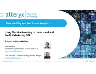© Copyright 2018 – Keyrus 2
Alter the Way You Feel About Analytics
Using Machine Learning to Understand and
Predict Marketing ROI
A Keyrus + Alteryx Webinar
Your Speakers:
Razvan Nistor, Head of Data Science, Keyrus US
razvan.nistor@keyrus.us
Scott Trauthen, Channel Marketing Director, Alteryx
strauthen@alteryx.com
 