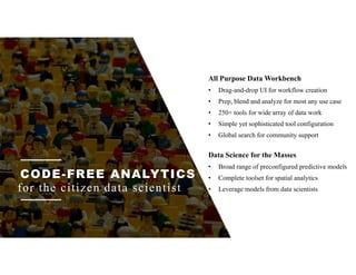 CODE-FREE ANALYTICS
for the citizen data scientist
Data Science for the Masses
• Broad range of preconfigured predictive models
• Complete toolset for spatial analytics
• Leverage models from data scientists
All Purpose Data Workbench
• Drag-and-drop UI for workflow creation
• Prep, blend and analyze for most any use case
• 250+ tools for wide array of data work
• Simple yet sophisticated tool configuration
• Global search for community support
 