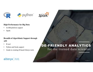 CODE-FRIENDLY ANALYTICS
for the trained data scientist
High Performance for Big Data
• In-DB platform support
• Spark
Breadth of Algorithmic Support through
API
• R tool
• Python and Scala support
• Guide to creating R based Alteryx tools
© 2017 Alteryx, Inc.
 