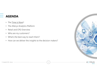 © Copyright 2018 – Keyrus 3
AGENDA
• The Time is Now!!
• The Alteryx Analytics Platform
• Retail and CPG Overview
• Who are my customers?
• What’s the best way to reach them?
• How can we deliver the insights to the decision makers?
 