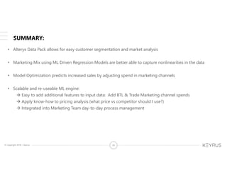 © Copyright 2018 – Keyrus 39
SUMMARY:
• Alteryx Data Pack allows for easy customer segmentation and market analysis
• Marketing Mix using ML Driven Regression Models are better able to capture nonlinearities in the data
• Model Optimization predicts increased sales by adjusting spend in marketing channels
• Scalable and re-useable ML engine:
 Easy to add additional features to input data: Add BTL & Trade Marketing channel spends
 Apply know-how to pricing analysis (what price vs competitor should I use?)
 Integrated into Marketing Team day-to-day process management
 