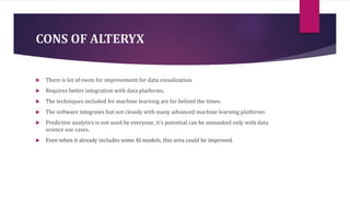 CONS OF ALTERYX
 There is lot of room for improvement for data visualization.
 Requires better integration with data platforms.
 The techniques included for machine learning are far behind the times.
 The software integrates but not cleanly with many advanced machine learning platforms
 Predictive analytics is not used by everyone, it's potential can be unmasked only with data
science use cases.
 Even when it already includes some AI models, this area could be improved.
 