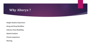 Why Alteryx ?
•Single Analytic Experience
•Drag and Drop Workflow
•Advance Data Modelling
•Spatial Analysis
•Visual competence
•Sharing
 