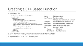 Creating a C++ Based Function
1. Same XML file:
2. Copy the file to <AlteryxInstall>binRuntimeDataFormulaAddIn
3. Also need the C++ in a DLL in same place
<?xml version="1.0" encoding="utf-8"?>
<FormulaAddIn>
<Function>
<Name>HEXBINX</Name>
<NumParams variable=“true">2</NumParams>
<Category>Spatial</Category>
<InsertText>HEXBINX(X, Y, R)</InsertText>
<Description>X Co-Ordindate of HexBin</Description>
<Dll>
<Name>AlteryxAbacus.dll</Name>
<EntryPoint>HexBinX</EntryPoint>
</Dll>
</Function>
</FormulaAddIn>
Name: Function name
NumParams: Can be variable,
Integer value is minimum number
Category: Where it appears in function list
InsertText: What gets inserted to help user
Description: Help text in function view
Dll: C++ entry point
Name: FileName
EntryPoint: Function name
 