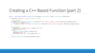 Creating a C++ Based Function (part 2)
extern "C" long _declspec(dllexport) _stdcall TDist(int nNumArgs, FormulaAddInData *pArgs, FormulaAddInData *pReturnValue)
{
pReturnValue->nVarType = 1; // Return a Double (2 for Text)
// Verify Arguments
if (nNumArgs != 2) { return AlteryxAbacusUtils::ReturnError(L"TDist: Syntax x, Degrees of Freedom", pReturnValue, nNumArgs, pArgs); }
for (int i = 0; i < nNumArgs; i++) {
if (pArgs[i].nVarType != 1) { return AlteryxAbacusUtils::ReturnError(L"TDist: Non-numeric argument", pReturnValue, nNumArgs, pArgs); }
}
// Do Calculation
if (pArgs[0].isNull || pArgs[1].isNull || pArgs[1].dVal <= 0) {
pReturnValue->isNull = 1;
} else {
students_t_distribution<double> s(pArgs[1].dVal);
pReturnValue->isNull = 0;
pReturnValue->dVal = (1.0 - cdf(s, pArgs[0].dVal)) * 2;
}
return AlteryxAbacusUtils::ReturnSuccess(nNumArgs, pArgs);
}
 