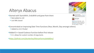 Alteryx Abacus
Started with StartsWith, EndsWith and grew from there
 Ned added to v10
 Just XML based
Concentrated on improving Date Time functions (Year, Month, Day amongst others)
 Added to v11.5 finally!
Added C++ based Coalesce function before first release
 C++ allows for custom number of arguments
https://github.com/jdunkerley/AlteryxFormulaAddOns/
 