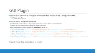 GUI Plugin
Provide a UI for User to configure tool which then results in the Configuration XML
 HTML or WinForms
Provide Entry Point XML element
C++ / .Net the dll must be loaded via a plugin.ini file, the entry point is either a .Net class of extern C function
JS / Python the entry point is a relative path from the XML file to the script
Macro the entry point is a relative path from the parent folder to the XML file
 C++: <EngineSettings EngineDll="AlteryxBasePluginsEngine.dll" EngineDllEntryPoint="AlteryxRegEx“ />
 .Net: <EngineSettings EngineDll="OmniBus.XmlTools.dll" EngineDllEntryPoint=".Net:OmniBus.XmlTools.XmlInputEngine“ />
 Python: <EngineSettings EngineDll="Python" EngineDllEntryPoint="PythonSDKExampleEngine.py" SDKVersion="10.1" />
 JS: <EngineSettings EngineDll="HTML" EngineDllEntryPoint="HelloFromJS.html" SDKVersion="10.1"/>
 Macro: <EngineSettings EngineDLL="Macro" EngineDLLEntryPoint="AlteryxMacroUI/MacroUI.yxmc" SDKVersion="10.1"/>
Provide meta data for designer to render
 