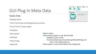 GUI Plug In Meta Data
Toolbar fields
Display Name
List of Incoming and Outgoing Connections
Icon (171x171 png image)
Category
Description
Example
Search tags
Help URL
Fields in Italics:
Very limited support in old .Net GUI SDK
Settable via the ini file
Can be worked around by altering DefaultSettings.xml
(this is how Alteryx does it)
Much better in new JS GUI SDK (in the Config.xml)
 