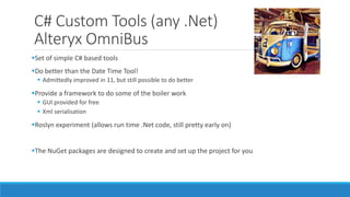 C# Custom Tools (any .Net)
Alteryx OmniBus
Set of simple C# based tools
Do better than the Date Time Tool!
 Admittedly improved in 11, but still possible to do better
Provide a framework to do some of the boiler work
 GUI provided for free
 Xml serialisation
Roslyn experiment (allows run time .Net code, still pretty early on)
The NuGet packages are designed to create and set up the project for you
 