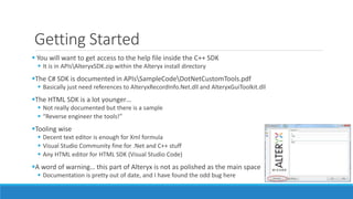 Getting Started
 You will want to get access to the help file inside the C++ SDK
 It is in APIsAlteryxSDK.zip within the Alteryx install directory
The C# SDK is documented in APIsSampleCodeDotNetCustomTools.pdf
 Basically just need references to AlteryxRecordInfo.Net.dll and AlteryxGuiToolkit.dll
The HTML SDK is a lot younger…
 Not really documented but there is a sample
 “Reverse engineer the tools!”
Tooling wise
 Decent text editor is enough for Xml formula
 Visual Studio Community fine for .Net and C++ stuff
 Any HTML editor for HTML SDK (Visual Studio Code)
A word of warning… this part of Alteryx is not as polished as the main space
 Documentation is pretty out of date, and I have found the odd bug here
 
