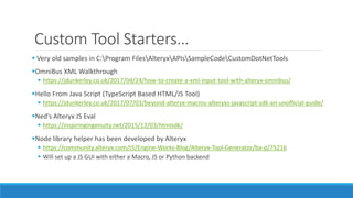 Custom Tool Starters…
 Very old samples in C:Program FilesAlteryxAPIsSampleCodeCustomDotNetTools
OmniBus XML Walkthrough
 https://jdunkerley.co.uk/2017/04/24/how-to-create-a-xml-input-tool-with-alteryx-omnibus/
Hello From Java Script (TypeScript Based HTML/JS Tool)
 https://jdunkerley.co.uk/2017/07/03/beyond-alteryx-macros-alteryxs-javascript-sdk-an-unofficial-guide/
Ned’s Alteryx JS Eval
 https://inspiringingenuity.net/2015/12/03/htmlsdk/
Node library helper has been developed by Alteryx
 https://community.alteryx.com/t5/Engine-Works-Blog/Alteryx-Tool-Generator/ba-p/75216
 Will set up a JS GUI with either a Macro, JS or Python backend
 
