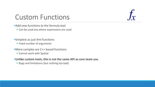 Custom Functions
Add new functions to the formula tool
 Can be used any where expressions are used
Simplest as just Xml functions
 Fixed number of arguments
More complex are C++ based functions
 Cannot work with Spatial
Unlike custom tools, this is not the same API as core team use.
 Bugs and limitations (but nothing too bad)
 
