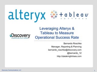 Discovery Communications, LLC 
Leveraging Alteryx & 
Tableau to Measure 
Operational Success Rate 
Bernardo Roschke 
Manager, Reporting & Planning 
bernardo_roschke@discovery.com 
@bernardo_12 
http://dataknightrises.com 
1 
 