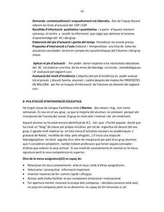 10
Demanda contextualització i enquadrament col.laboratiu. Des de l’equip docent
rebrem les línies d’actuació del EAP i CAP
Recollida d’informació qualitativa i quantitativa i a partir d’aquest moment
comença el centre a recollir la informació que calgui per detectar el sistema
d’aprenentatge del AC i del grup.
Elaboració del pla d’actuació i gestió del temps Perioditzar els acords presos
Propostes d’intervenció a l’aula Elaborar i temporalitzar una línia de totes les
actuacions acordades tenint en compte les característiques del l’alumne i del grup
classe.
Aplicar el pla d’actuació . Per poder donar resposta a les necessitats educatives
del AC cal elaborar una línia de les eines de lideratge curricular , metodològiques
i d’ avaluació pel següent curs.
Avaluació del nivell d’incidència L’objectiu del pla d’incidència és poder avaluar
tot el procés ( docent família, alumne) i caldrà desprès del mateix fer PROPOSTES
DE MILLORA per fer un traspàs d’informació de l’alumne als docents del següent
curs .
8 -PLA D’ACCIÓ D’INTERVENCIÓ EDUCATIVA.
He tingut classe de Llengua Castellana amb J.Montes dos mesos i mig , tres hores
setmanals. És nou en el seu grup , ja que la majoria del alumnes es coneixen perquè són
incorporats de l’escola del costat. El grup és molt vital i motivat i de alt rendiment.
Aquest alumne no ha estat encara identificat de A.C. tot i que s’ha fet popular donat que
ha creat un “blog” de classe per pròpia iniciativa per tal de organitza els deures del seu
grup, li agrada molt implicar-se en tota mena d’activitats escolars no acadèmiques .(
gravació de Nadal, recollida de roba pels refugiats...) S’inicia una etapa de
lideratge(potser no tant) seguida d’un altre de marginació per part d’un grup alumnes
que li consideren prepotent , també trobem professors que tenen aquest concepte i
d’altres que valoren la seva actitud. El seu nivell de coneixements és normal en la meva
signatura però la seva competència és superior.
Dins de la meva assignatura(LE) es capaç de:
 Relacionar els seus coneixements amb el nous i amb d’altres assignatures.
 Seleccionar i jerarquitzar informació important.
 Inventar maneres de fer :camins ràpids i eficaços.
 Activar amb molta facilitat el seu component emocional i motivacional.
 Fer apertura mental :reconeix la enveja dels companys i decideix conviure amb això,
no jutja els companys però no es desanima i és capaç de fer renuncies si cal.
 