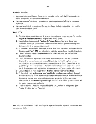 11
Aspectes negatius.
 La seva presentació i la seva lletra és poc acurada, acaba molt ràpid i de vegades es
deixa preguntes o fa errades molt ximples.
 La seva manera d’enraonar i la seva ment preclara pot donar l’efecte de manca de
humilitat .
 La seva capacitat de renuncia pot fer que perdi part de la seva identitat i per tant la
seva motivació de fer coses.
PROTOCOL
1- Considero que aquest alumne té un gran potencial que es pot perdre. Per tant he
de parlar amb l’equip directiu i expressar la meva opinió.
2- L’equip directiu demanarà l’ opinió de l’equip docent, hauria de donar tres
setmanes mínim per observar les seves actuacions a l’aula.(podem donar graella
d’observació de el que considerem AC)
3- Si la majoria dels docents considera que JM és d’altes capacitats el director hauria
de parla amb l’EAP I CAD per rebre tot el material i consell que considerin adient.
4- Caldria conèixer els seus interessos escolars i extraescolars y el seu sistema
d’aprenentatge.
5- Quan tinguem clar legalment que aquest alumne necessita una altra manera
d’aprendre, comunicarem als pares el diagnòstic CA i els hi explicarem que
necessitarem un temps per canviar la nostra manera de fer a l’escola per tal de
que JM pugui rebre la formació adient. Demanaria la seva col·laboració i en un
parell de setmanes faria una segona entrevista per tal d’intercanviar informació.
6- L’equip docent es reuneix per tal de fixar els indicadors d’aprenentatge
7- El docent de cada assignatura ha d’ establir les tècniques més adients dins del
marc de la inclusió de tal manera que la obertura del currículum permeti treballar
de manera oberta i que permeti flexibilitat en la manera de fer.Haurem de
consensuar la qualitat de l’aprenentatge per tenir molt clar el que no ha hem de
fer i cap a on volem reconduir-lo
8- Tots els acords i mesures proposades per el CAD, han de se acceptades per
l’equip directiu , pares , l’ alumne.
Per elaborar els materials que s’han d’aplicar i per començar a treballar hauríem de tenir
consciencia de la
 