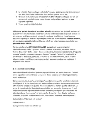 3
3- La velocitat d’aprenentatge i velocitat d’execució poden presentar disincronies si
són bons en un àrea i dolents en altra però en general no es així.
4- Ordenen de manera lògica i relacionen els diferents aprenentatges per tan cal
permetre la possibilitat que cadascú pugui arribar allà on realment la seva
capacitat li permet.
5- Tenen un alt sentit de la justícia
Dificultats que els alumnes AC es troben a l’aula. Actualment són molts els alumnes AC
que es troben en una situació precària a l’aula. Se senten desatesos e ignorats perquè no
els entenem amb la conseqüent pèrdua de confiança en el docent i en el sistema
educatiu. El principals motius d’aquesta precarietat del alumnat són les creences errònies,
els currículums poc adients i repetitius ,un nivell per sota d les seves capacitats, una
gestió de temps ineficaç
Per tan cal afavorí un ENTORN GENERADOR que potencií aprenentatge i el
desenvolupament de les capacitats innates cal evitar estereotips, respectar d’altres
formes de pensar i de fer , crear i donar oportunitats , referents i recolzaments. D’aquesta
manera “totes les eines es comencen a disparar” i apareix l’actitud( la imaginació, la
creativitat i la motivació )Conclusió . L’alumne té una part emocional , té un sistema
d’aprenentatge , se l’hi donen unes oportunitats que desencadena una motivació i
engega la seva actitud.
2-EL Sistema d’Aprenentatge
Hem de conèixer el sistema d’aprenentatge de l’alumne per poder detectar a l’aula les
seves capacitats i competències i per poder donar resposta correcta a la gestió de les
seves necessitats.
Consensuem indicadors d’aprenentatge d’aquest alumnes per fer una llista real amb la
opinió general de tot el professorat i podem valorar uns items. Com que aprenen d’una
altra manera, cal copsar els que no funcionen bé amb la manera que ho estem fen. La
presa de consciencia del docent és imprescindible per una poder detectar-ho. És molt
important conèixer aquesta altra manera d’aprendre per impedir que un sistema no
adient produeixi “nens grisos” , el sistema s’ha de canviar . Hem d’evitar les falses
creences , prejudicis que ens fan actuar d’una manera no adient . Hem de pensar :
Què es troben el AC a l’aula i als centres?
Què necessiten ?
Quins problemes troben per detectar-los
 