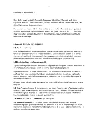 4
Cóm farem la seva diagnosi.?
Hem de fer servir fonts d’informació eficaços per identificar l’alumnat amb altes
capacitats a l’aula: Observació directa, anàlisis dels seus treballs, test de creativitat, test
d’intel·ligència test de personalitat...
Per exemple La observació directa a l’aula ens dona molta informació sobre qualsevol
alumne . Quins aspectes hem observar a l’aula per poder copsar un AC ? La velocitat
d’aprenentatge, la creativitat, el nivell d’intel·ligència , la curiositat, las sensibilitat, la
memòria i el lideratge.
3-La gestió del l’aula METODOLOGIA
3.1- Gestionem el temps.
Els AC poden tenir molts interessos formatius fora de l’escola i venen per obligació. Per tant el
temps que tenen el volen per les seves extraescolars. Cal que el docent gestioni bé el temps
depenen del nivell i amb sistemes que els alumnes puguin entendre.( exemple de la mestra de
primària que dona cartonets amb l’hora perquè els alumnes puguin organitzar-se. )
3.22-Optimització per nivells de comprensió.
Aquesta tècnica podem aplicar-la dins de l’aula i la podem fer servir per la correcció de exercicis. El
docent ha de planificar la classe tenint en compte tres nivells de comprensió.
El professor comunica la solució de cada exercici i els alumnes contrasten amb el seu resultat. El
professor lliura nous exercicis en funció dels resultats dels anteriors. El professor explica a la
pissarra els primer exercicis i només s’acostaran els alumnes que ho necessitin . La resta de la
classe segueix treballant.
Gràcies a aquest mètode els CA segueixen el seu ritme ràpid i són atesos pel mestre com la resta
del grup.
3.3- Eina d’experts. Es tracta de formar alumnes que siguin “docents experts” que puguin explicar
als altres. Poden ser experts en un determinat problema, exercici o aspecte de qualsevol matèria.
Podem formar grups de cinc o sis i cada alumne es fa especialista en un aspecte. Tots tindran
l’oportunitat de saber més en un aspecte que els altres.
3.4-TREBALL D’EXPLICACIÓ PIRAMIDAL ajut entre iguals
3.5-TREBALL PER PROJECTES Pot ajudar molt els alumnes que tenen un gran potencial
d’aprenentatge però que habitualment el seu rendiment no es bo. Els aprenentatges han de ser
significatius. Els alumnes han de tenir una bona planificació de la tasca i saber com se’ls avalua . El
professor ha de facilitar els recursos.
 