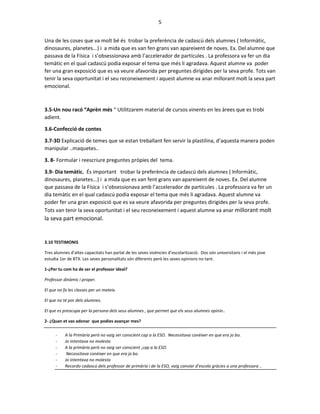 5
Una de les coses que va molt bé és trobar la preferència de cadascú dels alumnes ( Informàtic,
dinosaures, planetes...) i a mida que es van fen grans van apareixent de noves. Ex. Del alumne que
passava de la Física i s’obsessionava amb l’accelerador de partícules . La professora va fer un dia
temàtic en el qual cadascú podia exposar el tema que més li agradava. Aquest alumne va poder
fer una gran exposició que es va veure afavorida per preguntes dirigides per la seva profe. Tots van
tenir la seva oportunitat i el seu reconeixement i aquest alumne va anar millorant molt la seva part
emocional.
3.5-Un nou racó “Aprèn més “ Utilitzarem material de cursos vinents en les àrees que es trobi
adient.
3.6-Confecció de contes
3.7-3D Explicació de temes que se estan treballant fen servir la plastilina, d’aquesta manera poden
manipular ..maquetes..
3. 8- Formular i reescriure preguntes pròpies del tema.
3.9- Dia temàtic. És important trobar la preferència de cadascú dels alumnes ( Informàtic,
dinosaures, planetes...) i a mida que es van fent grans van apareixent de noves. Ex. Del alumne
que passava de la Física i s’obsessionava amb l’accelerador de partícules . La professora va fer un
dia temàtic en el qual cadascú podia exposar el tema que més li agradava. Aquest alumne va
poder fer una gran exposició que es va veure afavorida per preguntes dirigides per la seva profe.
Tots van tenir la seva oportunitat i el seu reconeixement i aquest alumne va anar millorant molt
la seva part emocional.
3.10 TESTIMONIS
Tres alumnes d’altes capacitats han parlat de les seves vivències d’escolarització. Dos són universitaris i el més jove
estudia 1er de BTX. Les seves personalitats són diferents però les seves opinions no tant.
1-¿Per tu com ha de ser el professor ideal?
Professor dinàmic i proper.
El que no fa les classes per un mateix.
El que no té por dels alumnes.
El que es preocupa per la persona dels seus alumnes , que permet que els seus alumnes opinin..
2- ¿Quan et vas adonar que podies avançar mes?
- A la Primària però no vaig ser conscient cap a la ESO. Necessitava conèixer en que era jo bo.
- Jo intentava no molesta
- A la primària però no vaig ser conscient ,cap a la ESO.
- Necessitava conèixer en que era jo bo.
- Jo intentava no molesta
- Recordo cadascú dels professor de primària i de la ESO, vaig canviar d’escola gràcies a una professora ..
 