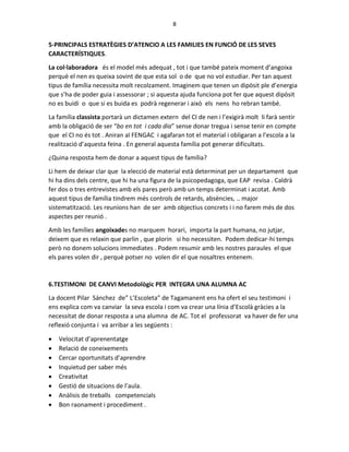 8
5-PRINCIPALS ESTRATÈGIES D’ATENCIO A LES FAMILIES EN FUNCIÓ DE LES SEVES
CARACTERÍSTIQUES.
La col·laboradora és el model més adequat , tot i que també pateix moment d’angoixa
perquè el nen es queixa sovint de que esta sol o de que no vol estudiar. Per tan aquest
tipus de família necessita molt recolzament. Imaginem que tenen un dipòsit ple d’energia
que s’ha de poder guia i assessorar ; si aquesta ajuda funciona pot fer que aquest dipòsit
no es buidi o que si es buida es podrà regenerar i això els nens ho rebran també.
La família classista portarà un dictamen extern del CI de nen i l’exigirà molt li farà sentir
amb la obligació de ser “bo en tot i cada dia” sense donar tregua i sense tenir en compte
que el CI no és tot . Aniran al FENGAC i agafaran tot el material i obligaran a l’escola a la
realització d’aquesta feina . En general aquesta família pot generar dificultats.
¿Quina resposta hem de donar a aquest tipus de família?
Li hem de deixar clar que la elecció de material està determinat per un departament que
hi ha dins dels centre, que hi ha una figura de la psicopedagoga, que EAP revisa . Caldrà
fer dos o tres entrevistes amb els pares però amb un temps determinat i acotat. Amb
aquest tipus de família tindrem més controls de retards, absències, .. major
sistematització. Les reunions han de ser amb objectius concrets i i no farem més de dos
aspectes per reunió .
Amb les famílies angoixades no marquem horari, importa la part humana, no jutjar,
deixem que es relaxin que parlin , que plorin si ho necessiten. Podem dedicar-hi temps
però no donem solucions immediates . Podem resumir amb les nostres paraules el que
els pares volen dir , perquè potser no volen dir el que nosaltres entenem.
6.TESTIMONI DE CANVI Metodològic PER INTEGRA UNA ALUMNA AC
La docent Pilar Sánchez de” L’Escoleta” de Tagamanent ens ha ofert el seu testimoni i
ens explica com va canviar la seva escola i com va crear una línia d’Escolà gràcies a la
necessitat de donar resposta a una alumna de AC. Tot el professorat va haver de fer una
reflexió conjunta i va arribar a les següents :
 Velocitat d’aprenentatge
 Relació de coneixements
 Cercar oportunitats d’aprendre
 Inquietud per saber més
 Creativitat
 Gestió de situacions de l’aula.
 Anàlisis de treballs competencials
 Bon raonament i procediment .
 