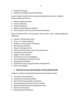 9
 Ampliació de tasques
 Habilitats i estratègies davant les dificultats
A partir d’aquest treball van fer unes pautes d’observació per veure el sistema
d’aprenentatge del alumnes .
 Millorar la gestió del temps.
 Activar la tolerància
 Treball col·laboratiu.
 Motivar perquè sigui part important
 Donar resposta a tots el alumnes de manera individual
El que es demana es fer una línia d’escola , assumir riscos , crear un aprenentatge més
significatiu .
 Conèixer molt be el grup classe
 Creure en nosaltres mateixos
 Assegurar un bon traspàs d’informació
 Més temps per planificar.
 Elaborar continguts mínims
 Deixar constància del que s’ha fet amb cada alumne.
 Consolidar una línia d’escola
 Engegar d’altres sistemes
 Continuïtat en la línia metodològica.
 Canvi d’organització de d’espai de l’aula
 Reorganització individual
 Coordinació: temps i espai per treballar individualment
 Horaris més flexibles.
7 PROTOCOL D’ACUATUACIÓ DAVANT D’UN DICTAMEN EXTERN
L’objectiu es millorar la intervenció educativa a l’aula i donar resposta
 Demanda i contextualització.
 Enquadrament col.laboratiu(CAD)
 Recull d’informació qualitatiu i quantitatiu.
 Fer propostes d’intervenció a l’aula i al individu
 Elaboració del pla d’actuació de gestió del temps
 Aplicar el pla d’actuació
 Avaluació del pla d’incidència
 