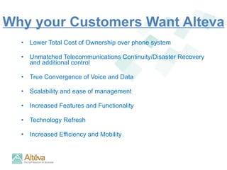 Why your Customers Want Alteva Lower Total Cost of Ownership over phone system Unmatched Telecommunications Continuity/Disaster Recovery  and additional control True Convergence of Voice and Data Scalability and ease of management Increased Features and Functionality Technology Refresh Increased Efficiency and Mobility 