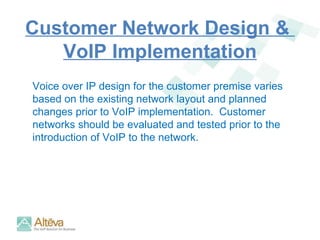 Customer Network Design &  VoIP Implementation Voice over IP design for the customer premise varies based on the existing network layout and planned changes prior to VoIP implementation.  Customer networks should be evaluated and tested prior to the introduction of VoIP to the network.  