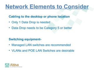 Network Elements to Consider Cabling to the desktop or phone location Only 1 Data Drop is needed Data Drop needs to be Category 5 or better  Switching equipment-  Managed LAN switches are recommended VLANs and POE LAN Switches are desirable 