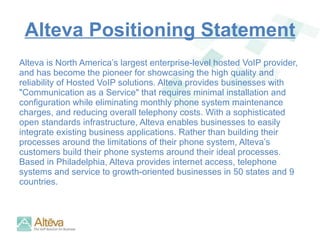 Alteva Positioning Statement Alteva is North America’s largest enterprise-level hosted VoIP provider, and has become the pioneer for showcasing the high quality and reliability of Hosted VoIP solutions. Alteva provides businesses with "Communication as a Service" that requires minimal installation and configuration while eliminating monthly phone system maintenance charges, and reducing overall telephony costs. With a sophisticated open standards infrastructure, Alteva enables businesses to easily integrate existing business applications. Rather than building their processes around the limitations of their phone system, Alteva’s customers build their phone systems around their ideal processes. Based in Philadelphia, Alteva provides internet access, telephone systems and service to growth-oriented businesses in 50 states and 9 countries.  
