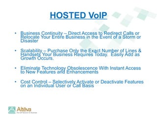 HOSTED VoIP Business Continuity – Direct Access to Redirect Calls or Relocate Your Entire Business in the Event of a Storm or Disaster Scalability – Purchase Only the Exact Number of Lines & Handsets Your Business Requires Today.  Easily Add as Growth Occurs. Eliminate Technology Obsolescence With Instant Access to New Features and Enhancements Cost Control – Selectively Activate or Deactivate Features on an Individual User or Call Basis 