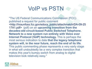 VoIP vs PSTN "The US Federal Communications Commission (FCC) published a request for public comment  <http://hraunfoss.fcc.gov/edocs_public/attachmatch/DA-09-2517A1.pdf>  (pdf) on an  upcoming transition from the decades-old circuit-based Public Switched Telephone. Network to a new system run entirely with Voice over Internet Protocol (VoIP) technology.  This is perhaps the most serious indication to date  that the legacy telephone system will, in the near future, reach the end of its life . This public commenting phase represents a very early stage in what will undoubtedly be a very complex transition that makes this year's bumpy switch from analog to digital television look relatively easy." 