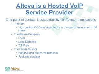 Alteva is a Hosted VoIP Service Provider One point of contact & accountability for  Telecommunications The ISP High quality, QOS enabled circuits to the customer location in 50 states The Phone Company Local Long Distance Toll Free The Phone Vendor Handset and router maintenance  Features provider 