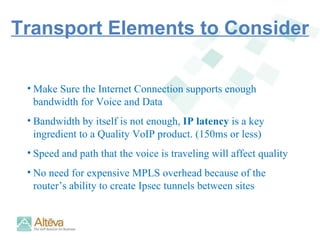 Make Sure the Internet Connection supports enough bandwidth for Voice and Data Bandwidth by itself is not enough,  IP latency  is a key ingredient to a Quality VoIP product. (150ms or less) Speed and path that the voice is traveling will affect quality No need for expensive MPLS overhead because of the router’s ability to create Ipsec tunnels between sites Transport Elements to Consider 