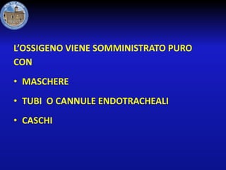 L’OSSIGENO VIENE SOMMINISTRATO PURO
CON
• MASCHERE

• TUBI O CANNULE ENDOTRACHEALI
• CASCHI

 