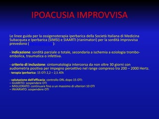IPOACUSIA IMPROVVISA
Le linee guida per la ossigenoterapia iperbarica della Società Italiana di Medicina
Subacquea e Iperbarica (SIMSI) e SIAARTI (rianimatori) per la sordità improvvisa
prevedono (www.simsi.org):

- indicazione: sordità parziale o totale, secondaria a ischemia a eziologia tromboembolica, traumatica o infettiva.
- criterio di inclusione: sintomatologia intercorsa da non oltre 30 giorni con
audiometria positiva per impegno percettivo nel range compreso tra 200 – 2000 Hertz.
- terapia iperbarica: 15 OTI 2,2 – 2,5 ATA
- valutazione dell’efficacia: controllo ORL dopo 15 OTI:
– GUARITO: sospendere OTI
– MIGLIORATO: continuare fino a un massimo di ulteriori 10 OTI
– INVARIATO: sospendere OTI

 