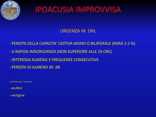 IPOACUSIA IMPROVVISA
URGENZA IN ORL
- PERDITA DELLA CAPACITA’ UDITIVA MONO O BILATERALE (RARA 1-2 %)
- A RAPIDA IMSORGERNZA (NON SUPERIORE ALLE 24 ORE)
- INTERESSA ALMENO 3 FREQUENZE CONSECUTIVE

- PERDITA DI ALMENO 30 dB

In 1/3 dei casi si associa a:

- acufeni
- vertigine

 